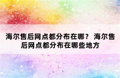 海尔售后网点都分布在哪？ 海尔售后网点都分布在哪些地方